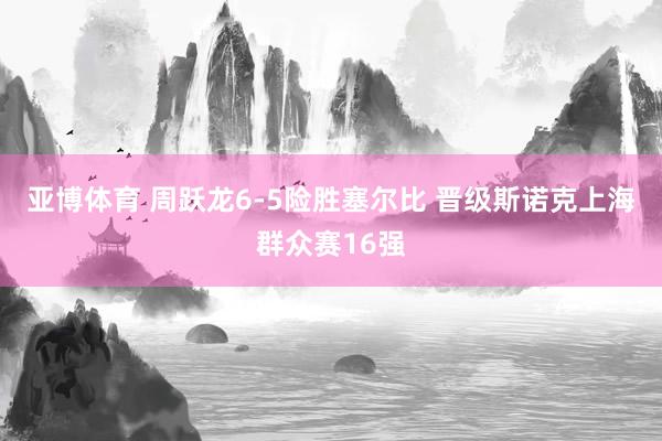 亚博体育 周跃龙6-5险胜塞尔比 晋级斯诺克上海群众赛16强