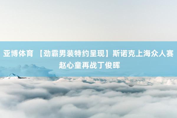 亚博体育 【劲霸男装特约呈现】斯诺克上海众人赛 赵心童再战丁俊晖